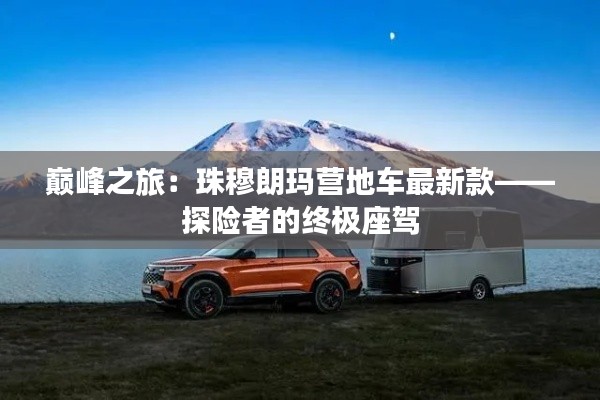 巅峰之旅:珠穆朗玛营地车最新款——探险者的终极座驾