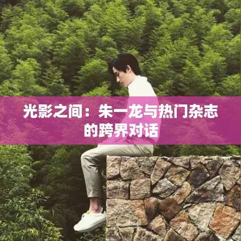 光影之间：朱一龙与热门杂志的跨界对话