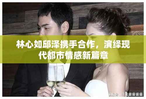 林心如邱泽携手合作,演绎现代都市情感新篇章