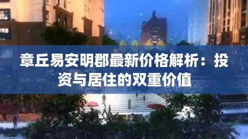 章丘易安明郡最新价格解析：投资与居住的双重价值