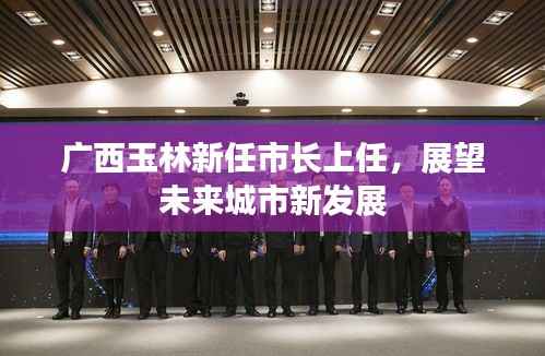 广西玉林新任市长上任,展望未来城市新发展