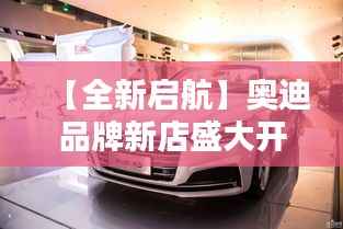 【全新启航】奥迪品牌新店盛大开业，引领高端汽车新潮流