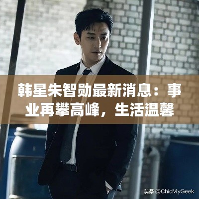 韩星朱智勋最新消息:事业再攀高峰,生活温馨甜蜜