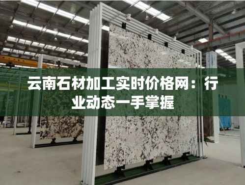 云南石材加工实时价格网：行业动态一手掌握