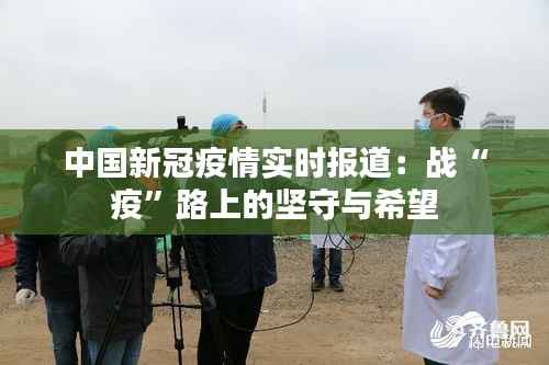 中国新冠疫情实时报道:战“疫”路上的坚守与希望