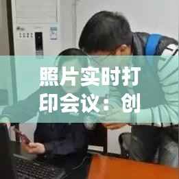 照片实时打印会议：创新科技助力高效沟通