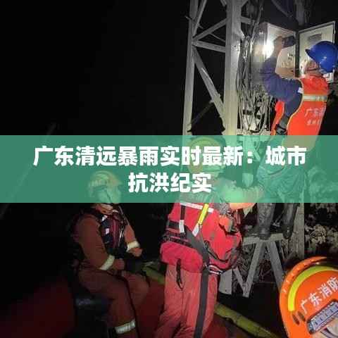 广东清远暴雨实时最新：城市抗洪纪实