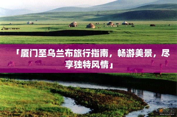 「厦门至乌兰布旅行指南,畅游美景,尽享独特风情」