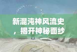 新混沌神风流史，揭开神秘面纱，探寻百度下的无尽魅力