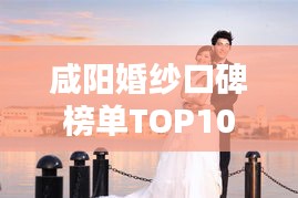 咸阳婚纱口碑榜单TOP10,揭秘美丽背后的秘密之选