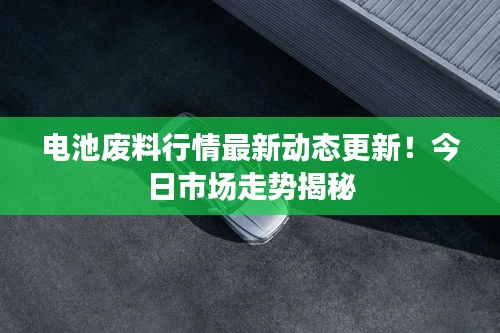 电池废料行情最新动态更新！今日市场走势揭秘