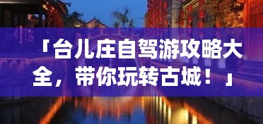 「台儿庄自驾游攻略大全,带你玩转古城!」